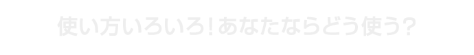 使い方いろいろ！あなたならどう使う？